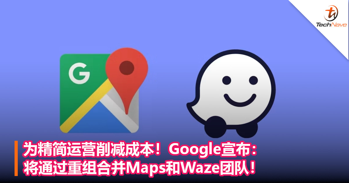 为精简运营削减成本！Google宣布：将通过重组合并Maps和Waze团队！