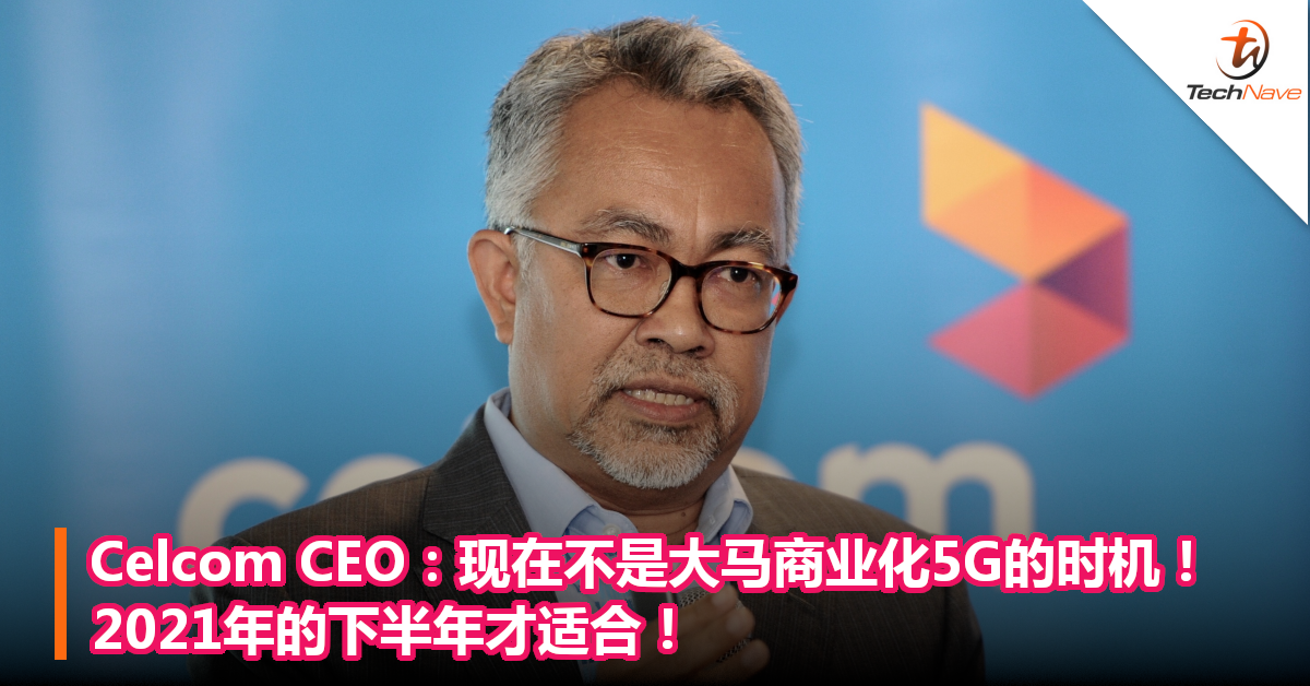 Celcom CEO：现在不是大马商业化5G的时机！2021年的下半年才适合！