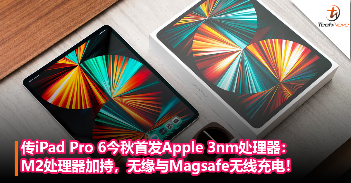 传iPad Pro 6今秋首发Apple 3nm处理器：M2处理器加持，无缘与Magsafe无线充电！