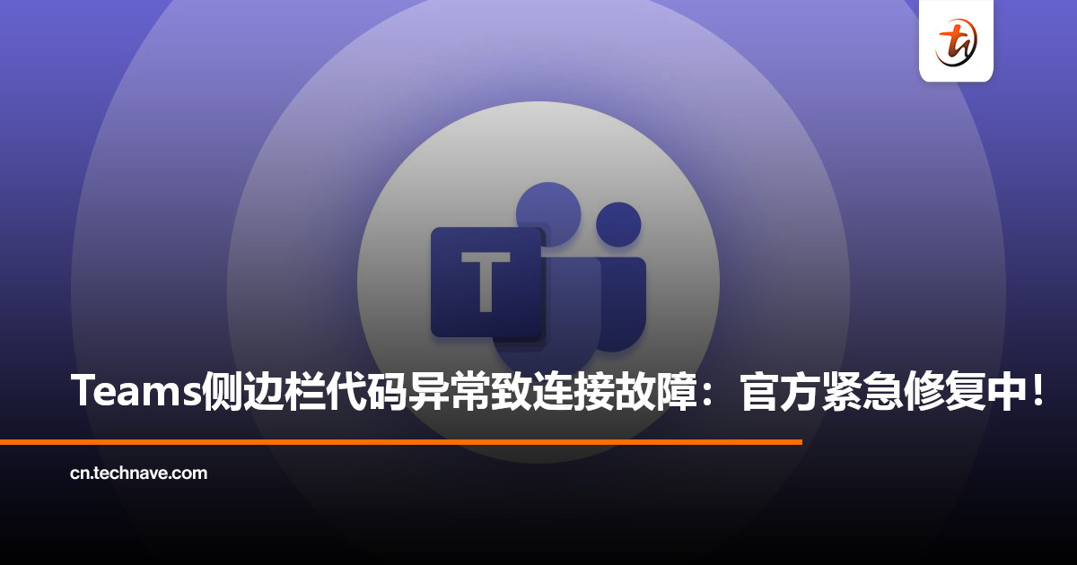 Microsoft Teams出现连接故障：侧边栏更新代码导致，官方正在紧急修复中！